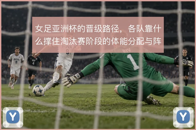 女足亚洲杯的晋级路径，各队靠什么撑住淘汰赛阶段的体能分配与阵地攻坚