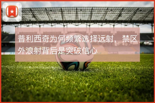普利西奇为何频繁选择远射，禁区外浪射背后是突破信心