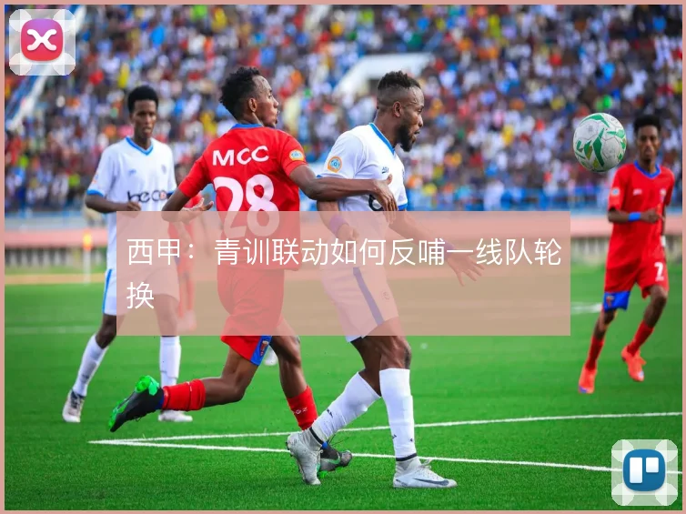 西甲:青训联动如何反哺一线队轮换