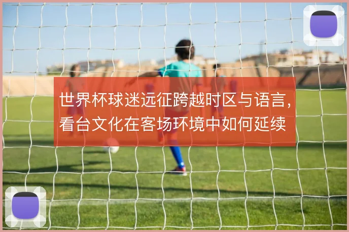 世界杯球迷远征跨越时区与语言,看台文化在客场环境中如何延续