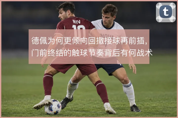 德佩为何更倾向回撤接球再前插,门前终结的触球节奏背后有何战术考量
