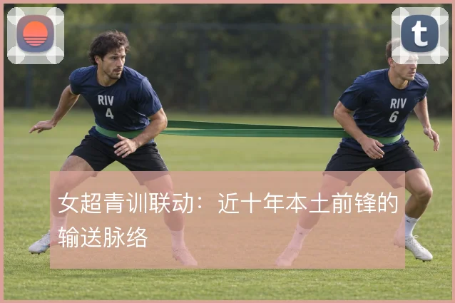 女超青训联动：近十年本土前锋的输送脉络