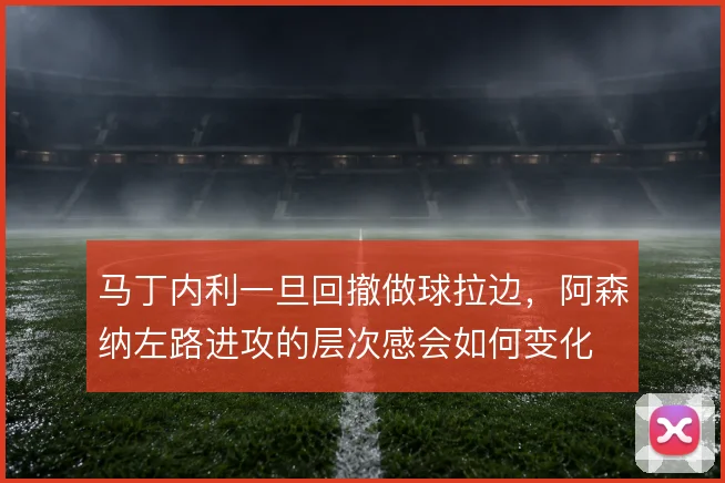马丁内利一旦回撤做球拉边，阿森纳左路进攻的层次感会如何变化