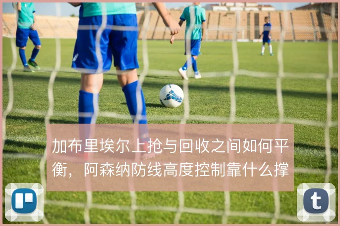 加布里埃尔上抢与回收之间如何平衡，阿森纳防线高度控制靠什么撑住