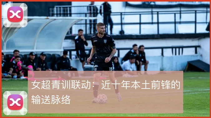 女超青训联动：近十年本土前锋的输送脉络