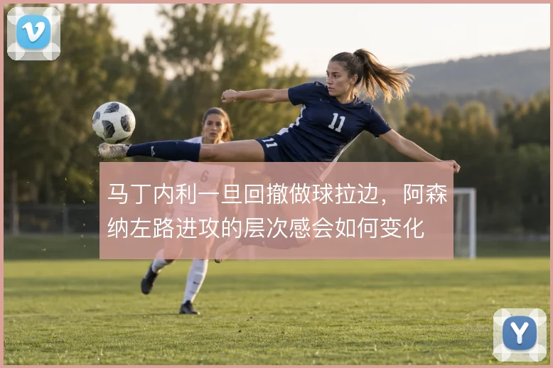 马丁内利一旦回撤做球拉边，阿森纳左路进攻的层次感会如何变化