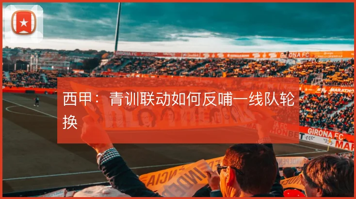 西甲:青训联动如何反哺一线队轮换
