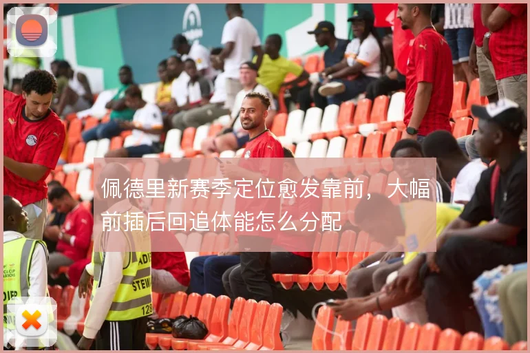 佩德里新赛季定位愈发靠前,大幅前插后回追体能怎么分配