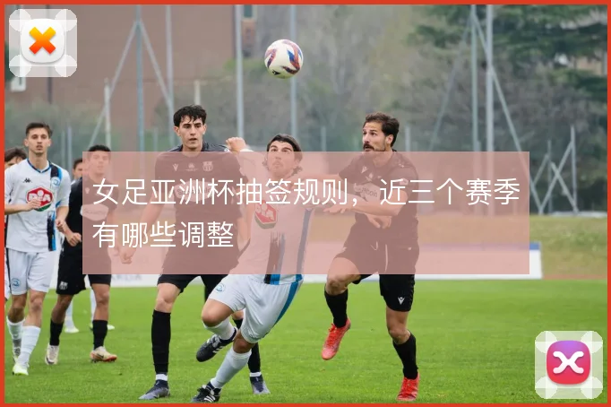 女足亚洲杯抽签规则，近三个赛季有哪些调整