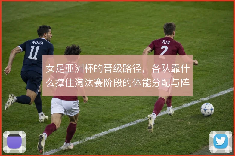女足亚洲杯的晋级路径,各队靠什么撑住淘汰赛阶段的体能分配与阵地攻坚
