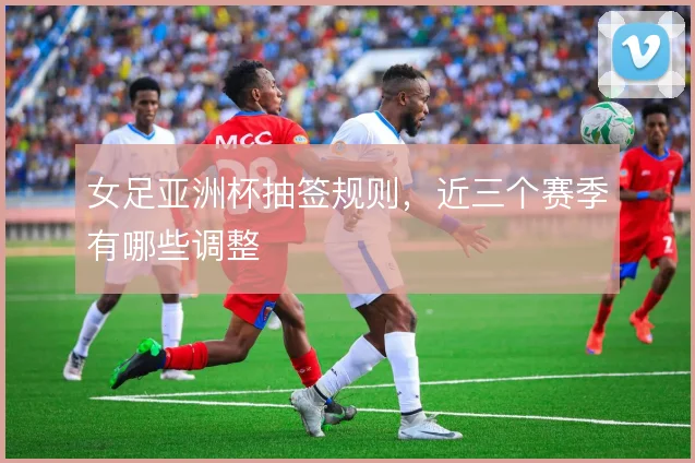女足亚洲杯抽签规则，近三个赛季有哪些调整