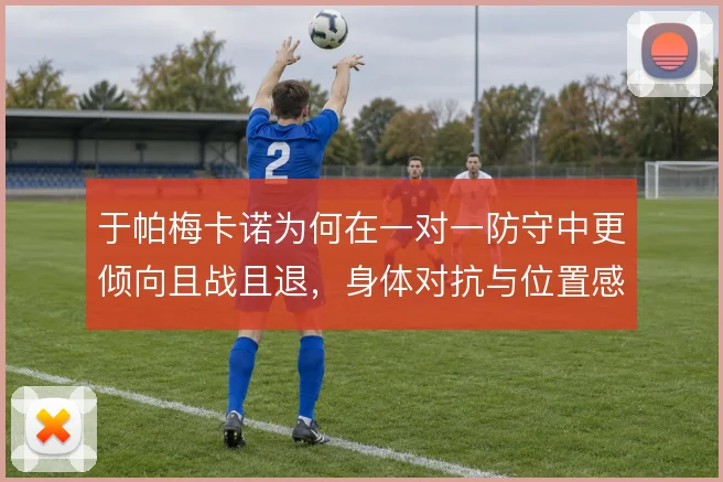 于帕梅卡诺为何在一对一防守中更倾向且战且退,身体对抗与位置感的取舍