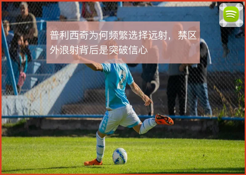 普利西奇为何频繁选择远射，禁区外浪射背后是突破信心