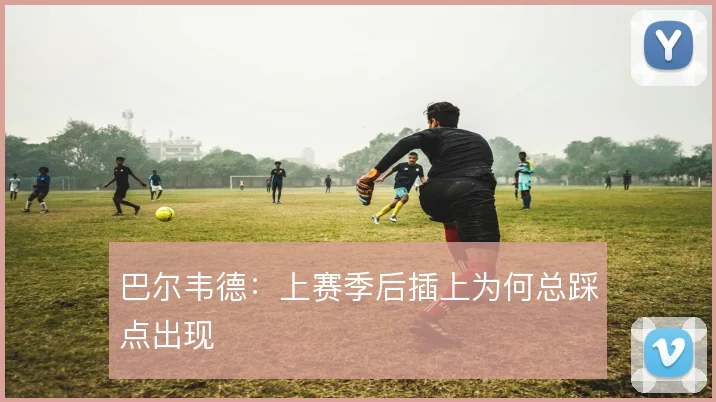 巴尔韦德：上赛季后插上为何总踩点出现