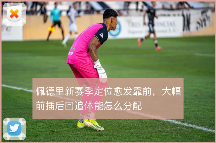 佩德里新赛季定位愈发靠前,大幅前插后回追体能怎么分配