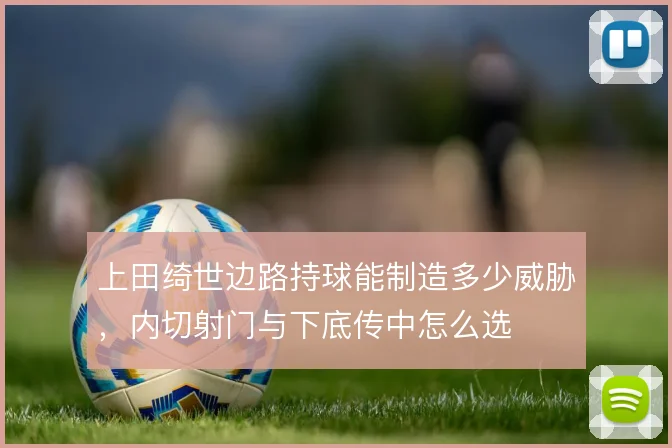 上田绮世边路持球能制造多少威胁，内切射门与下底传中怎么选