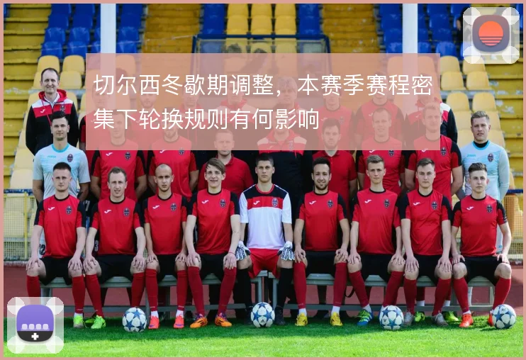 切尔西冬歇期调整，本赛季赛程密集下轮换规则有何影响