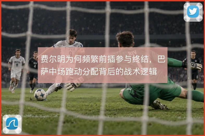费尔明为何频繁前插参与终结，巴萨中场跑动分配背后的战术逻辑