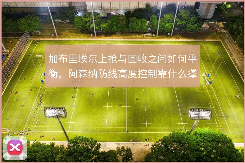 加布里埃尔上抢与回收之间如何平衡，阿森纳防线高度控制靠什么撑住