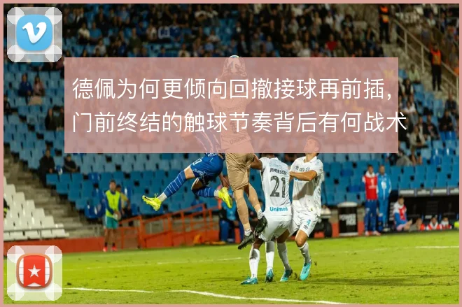 德佩为何更倾向回撤接球再前插,门前终结的触球节奏背后有何战术考量