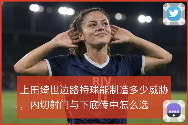 上田绮世边路持球能制造多少威胁，内切射门与下底传中怎么选